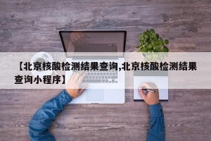 【北京核酸检测结果查询,北京核酸检测结果查询小程序】