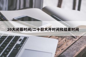 20大闭幕时间/二十召大开时间和结束时间
