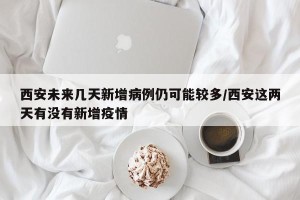 西安未来几天新增病例仍可能较多/西安这两天有没有新增疫情