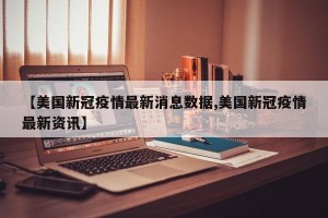 【美国新冠疫情最新消息数据,美国新冠疫情最新资讯】