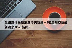 兰州疫情最新消息今天新增一例(兰州疫情最新消息今天 新闻)