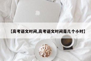 【高考语文时间,高考语文时间是几个小时】