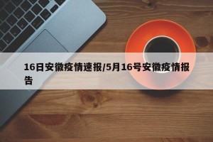 16日安徽疫情速报/5月16号安徽疫情报告