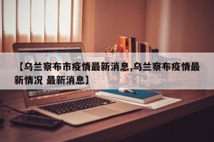 【乌兰察布市疫情最新消息,乌兰察布疫情最新情况 最新消息】