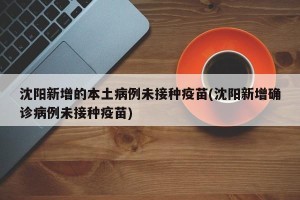 沈阳新增的本土病例未接种疫苗(沈阳新增确诊病例未接种疫苗)