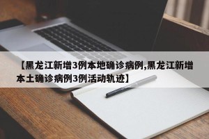 【黑龙江新增3例本地确诊病例,黑龙江新增本土确诊病例3例活动轨迹】