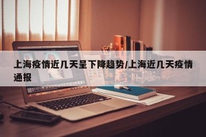 上海疫情近几天呈下降趋势/上海近几天疫情通报