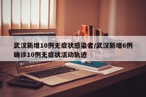 武汉新增10例无症状感染者/武汉新增6例确诊10例无症状活动轨迹