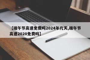 【端午节高速免费吗2024年几天,端午节高速2020免费吗】