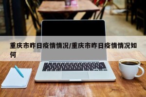 重庆市昨日疫情情况/重庆市昨日疫情情况如何