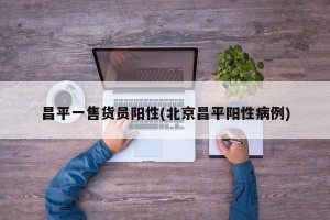 昌平一售货员阳性(北京昌平阳性病例)