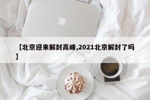 【北京迎来解封高峰,2021北京解封了吗】