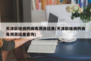 天津新增病例病毒溯源结果(天津新增病例病毒溯源结果查询)