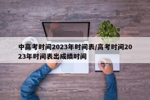 中高考时间2023年时间表/高考时间2023年时间表出成绩时间