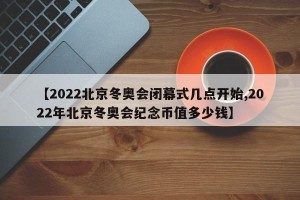【2022北京冬奥会闭幕式几点开始,2022年北京冬奥会纪念币值多少钱】