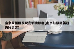 南京鼓楼区发现密切接触者(南京鼓楼区新冠确诊患者)