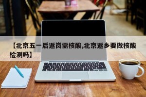 【北京五一后返岗需核酸,北京返乡要做核酸检测吗】