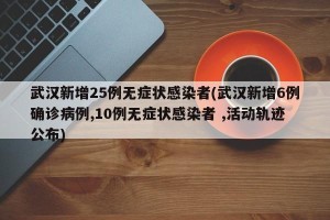 武汉新增25例无症状感染者(武汉新增6例确诊病例,10例无症状感染者 ,活动轨迹公布)