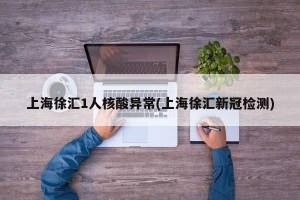 上海徐汇1人核酸异常(上海徐汇新冠检测)