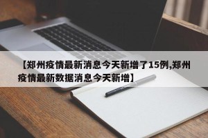 【郑州疫情最新消息今天新增了15例,郑州疫情最新数据消息今天新增】