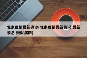 北京疫情最新确诊(北京疫情最新情况 最新消息 疑似病例)