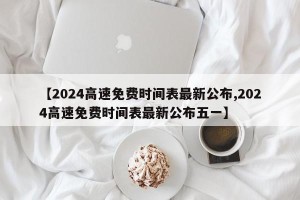 【2024高速免费时间表最新公布,2024高速免费时间表最新公布五一】