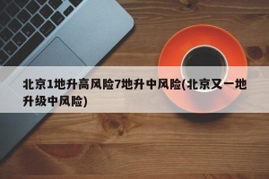 北京1地升高风险7地升中风险(北京又一地升级中风险)