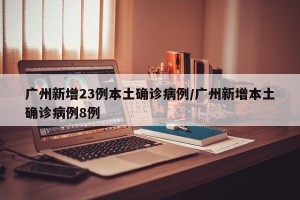 广州新增23例本土确诊病例/广州新增本土确诊病例8例