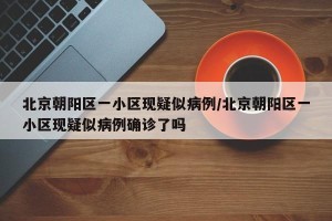 北京朝阳区一小区现疑似病例/北京朝阳区一小区现疑似病例确诊了吗