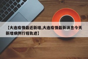 【大连疫情最近新增,大连疫情最新消息今天新增病例行程轨迹】