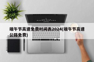 端午节高速免费时间表2024(端午节高速公路免费)