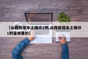 【山西新增本土确诊1例,山西新增本土确诊1例是哪里的】