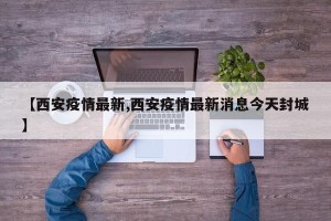 【西安疫情最新,西安疫情最新消息今天封城】