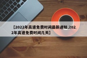 【2022年高速免费时间最新通知,2022年高速免费时间几天】