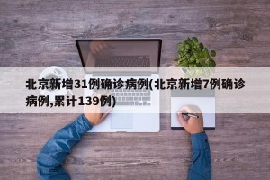 北京新增31例确诊病例(北京新增7例确诊病例,累计139例)