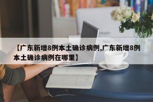 【广东新增8例本土确诊病例,广东新增8例本土确诊病例在哪里】
