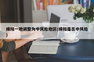 绵阳一地调整为中风险地区(绵阳是否中风险)