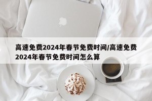 高速免费2024年春节免费时间/高速免费2024年春节免费时间怎么算