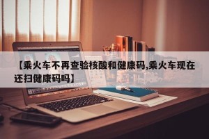 【乘火车不再查验核酸和健康码,乘火车现在还扫健康码吗】