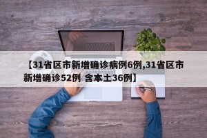 【31省区市新增确诊病例6例,31省区市新增确诊52例 含本土36例】