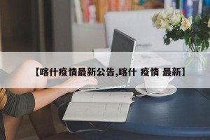 【喀什疫情最新公告,喀什 疫情 最新】