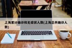 上海累计确诊和无症状人数(上海总共确诊人数)