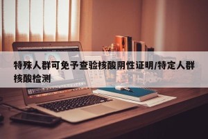 特殊人群可免予查验核酸阴性证明/特定人群核酸检测