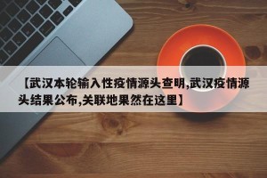 【武汉本轮输入性疫情源头查明,武汉疫情源头结果公布,关联地果然在这里】