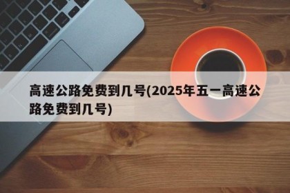 高速公路免费到几号(2025年五一高速公路免费到几号)