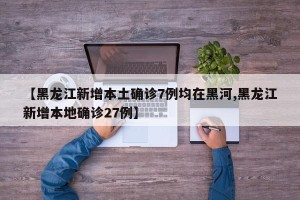 【黑龙江新增本土确诊7例均在黑河,黑龙江新增本地确诊27例】