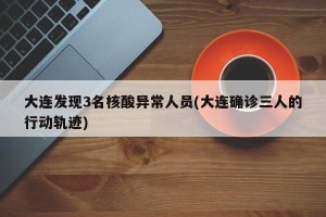 大连发现3名核酸异常人员(大连确诊三人的行动轨迹)