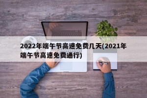 2022年端午节高速免费几天(2021年端午节高速免费通行)