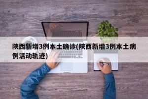 陕西新增3例本土确诊(陕西新增3例本土病例活动轨迹)