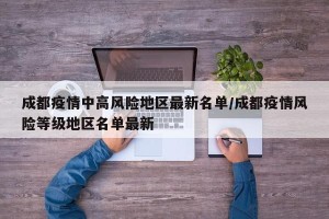 成都疫情中高风险地区最新名单/成都疫情风险等级地区名单最新